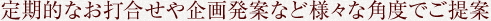 定期的なお打合せや企画発案など様々な角度でご提案