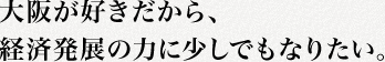 大阪が好きだから、経済発展の力に少しでもなりたい。